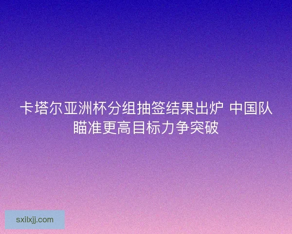 卡塔尔亚洲杯分组抽签结果出炉 中国队瞄准更高目标力争突破